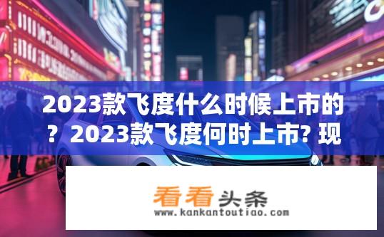 2023款飞度什么时候上市的？2023款飞度何时上市? 现在预售情况如何?