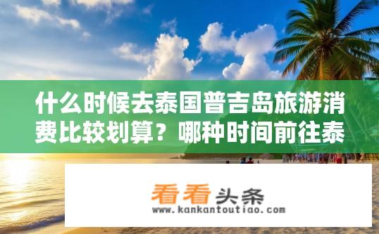 什么时候去泰国普吉岛旅游消费比较划算？哪种时间前往泰国普吉岛最省钱?