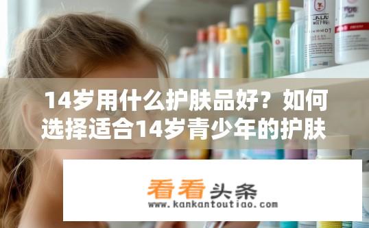 14岁用什么护肤品好？如何选择适合14岁青少年的护肤品？