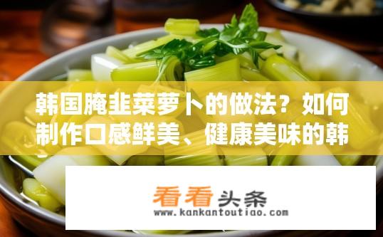 韩国腌韭菜萝卜的做法？如何制作口感鲜美、健康美味的韩国腌韭菜萝卜？