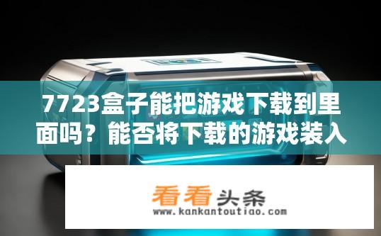 7723盒子能把游戏下载到里面吗？能否将下载的游戏装入7723盒子并完整保存?
