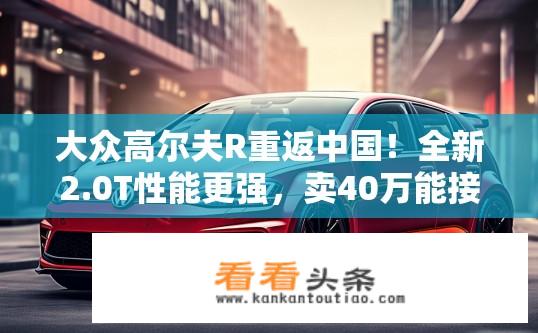 大众高尔夫R重返中国！全新2.0T性能更强，卖40万能接受吗？大众高尔夫R重返中国市场，全新2.0T动力升级，售价如何能否接受？
