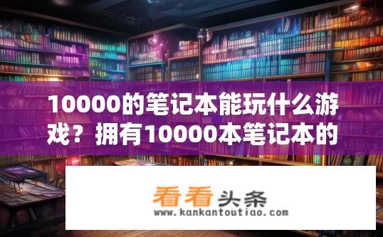 10000的笔记本能玩什么游戏？拥有10000本笔记本的游戏选择范围有多大?