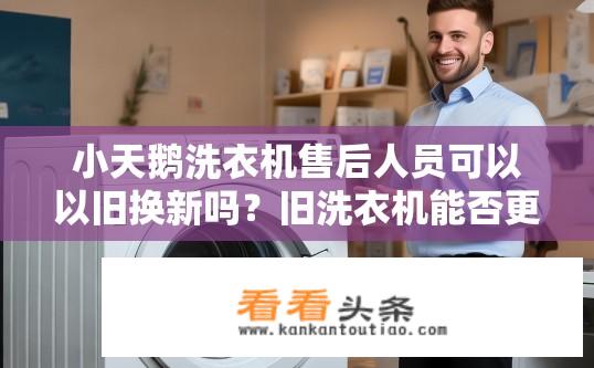 小天鹅洗衣机售后人员可以以旧换新吗？旧洗衣机能否更换为新款小天鹅洗衣机？售后服务人员有这个服务吗？