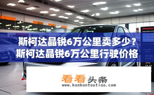 斯柯达晶锐6万公里卖多少？斯柯达晶锐6万公里行驶价格如何计算？