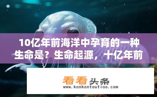 10亿年前海洋中孕育的一种生命是？生命起源，十亿年前海洋中的神秘生物