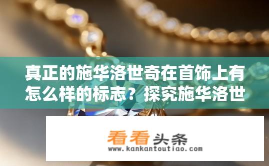 真正的施华洛世奇在首饰上有怎么样的标志？探究施华洛世奇首饰上的独特标识，其标志内涵与设计元素探索