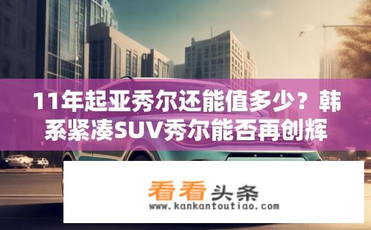 11年起亚秀尔还能值多少？韩系紧凑SUV秀尔能否再创辉煌销量?