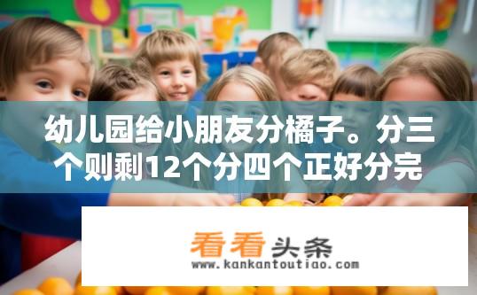 幼儿园给小朋友分橘子。分三个则剩12个分四个正好分完,请问小朋友一共有多少？小朋友有多少个橘子能被3、4个分完？