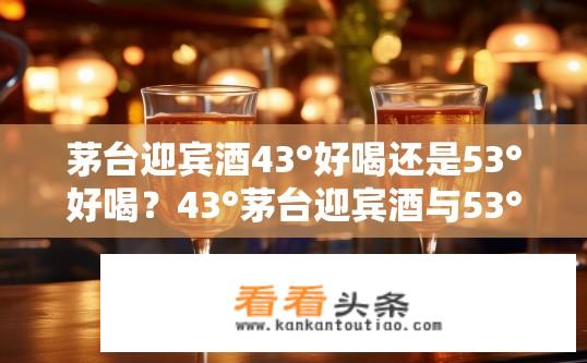茅台迎宾酒43°好喝还是53°好喝？43°茅台迎宾酒与53°茅台迎宾酒口感有何不同？