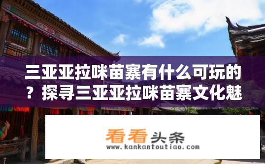 三亚亚拉咪苗寨有什么可玩的？探寻三亚亚拉咪苗寨文化魅力，特色游玩项目一览
