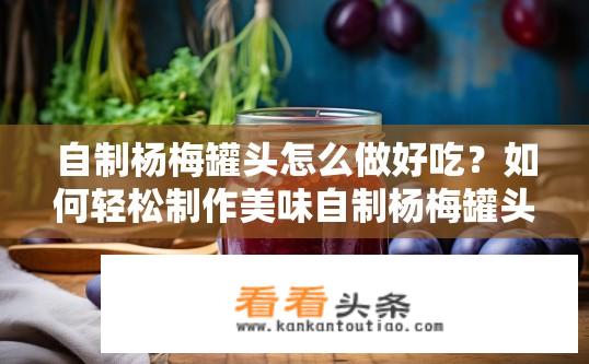 自制杨梅罐头怎么做好吃？如何轻松制作美味自制杨梅罐头？