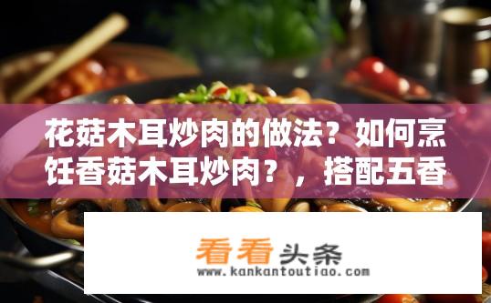 花菇木耳炒肉的做法？如何烹饪香菇木耳炒肉？，搭配五香粉炒出香气四溢的香菇木耳猪肉？，香菇木耳口感鲜美，适合做哪些菜式？，加入什么调料炒制出层次分明、醇厚口感的香菇木耳猪肉？，简单快手的香菇木耳猪肉烹饪方法是什么？，木耳与香菇搭配出独特风味的菜品有哪些？，选择新鲜优质的香菇和木耳搭配炒肉，能带来怎样的美味体验？，用什么样的调料烹制香菇木耳猪肉，使其色泽诱人，味道鲜美？，如何在家做出口感醇厚、色香味俱全的香菇木耳猪肉？，家庭烹饪中，香菇木耳炒肉有何技巧和建议？