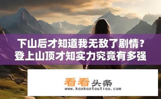 下山后才知道我无敌了剧情？登上山顶才知实力究竟有多强大——下山后顿悟角色逆袭故事?