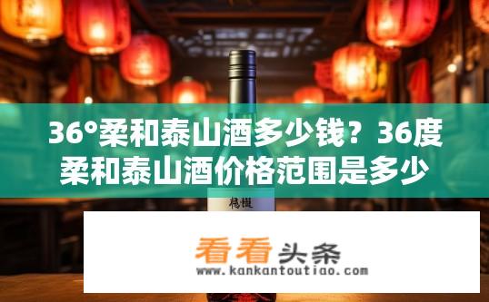 36°柔和泰山酒多少钱？36度柔和泰山酒价格范围是多少?