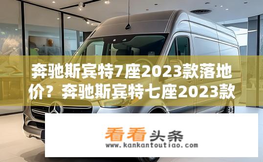 奔驰斯宾特7座2023款落地价？奔驰斯宾特七座2023款购车预算是多少？落地价能有多少差异？