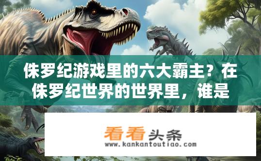 侏罗纪游戏里的六大霸主？在侏罗纪世界的世界里，谁是真正的六大霸主?