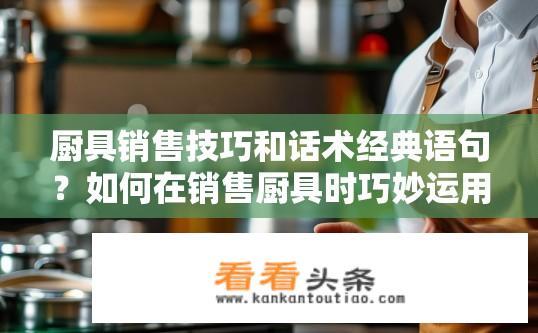 厨具销售技巧和话术经典语句？如何在销售厨具时巧妙运用销售技巧和经典话语提高销售额?