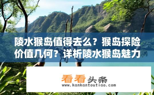 陵水猴岛值得去么？猴岛探险价值几何？详析陵水猴岛魅力所在