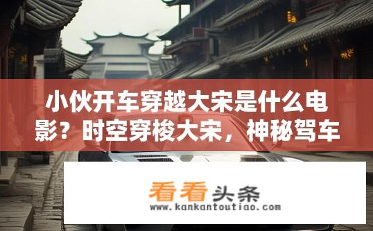 小伙开车穿越大宋是什么电影？时空穿梭大宋，神秘驾车者穿越的历史之旅