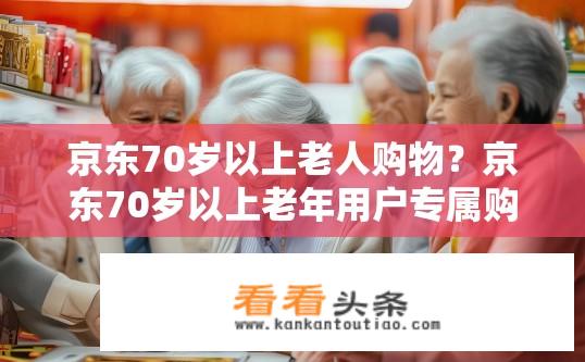 京东70岁以上老人购物？京东70岁以上老年用户专属购物体验，满足需求与安全防护并存吗?