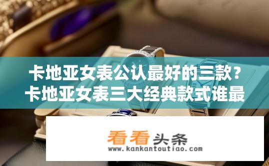 卡地亚女表公认最好的三款？卡地亚女表三大经典款式谁最受欢迎？