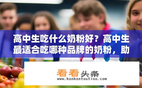高中生吃什么奶粉好？高中生最适合吃哪种品牌的奶粉，助营养吸收，护骨骼健康?