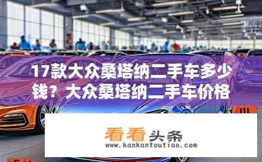 17款大众桑塔纳二手车多少钱？大众桑塔纳二手车价格行情，多款车况各异折旧价范围是多少？