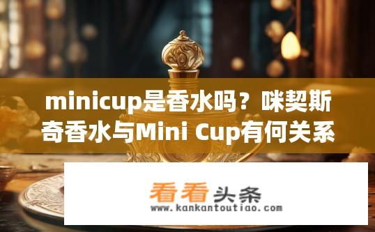 minicup是香水吗？咪契斯奇香水与Mini Cup有何关系？