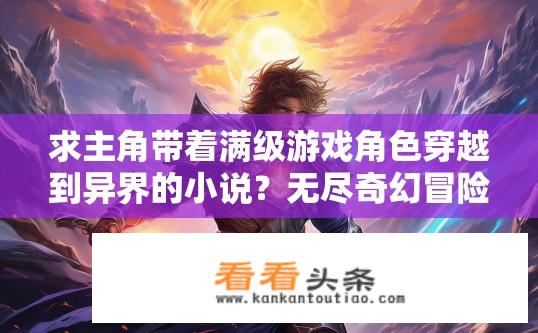 求主角带着满级游戏角色穿越到异界的小说？无尽奇幻冒险，主角如何从平凡世界一跃成为超凡角色，在异界展开传奇战斗?