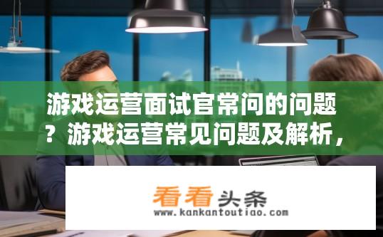 游戏运营面试官常问的问题？游戏运营常见问题及解析，你在前几轮面试中遇到过哪些棘手挑战，并分享经验应对之道?