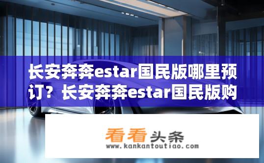 长安奔奔estar国民版哪里预订？长安奔奔estar国民版购车渠道及预订方式是什么?