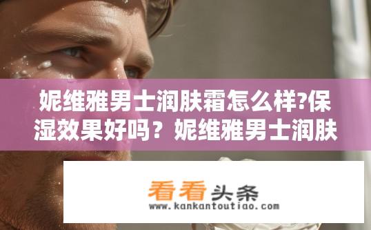 妮维雅男士润肤霜怎么样?保湿效果好吗？妮维雅男士润肤霜有何功效？其保湿效果如何表现？