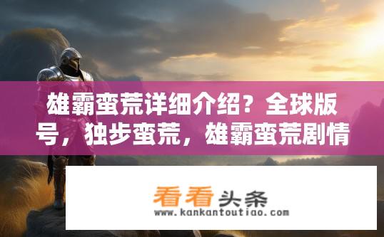 雄霸蛮荒详细介绍？全球版号，独步蛮荒，雄霸蛮荒剧情深度解析及游戏特色剖析