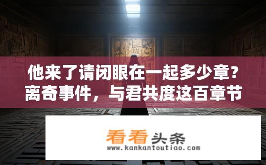 他来了请闭眼在一起多少章？离奇事件，与君共度这百章节解锁真相，真相揭开一章只字未提？