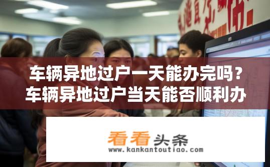 车辆异地过户一天能办完吗？车辆异地过户当天能否顺利办理完成?