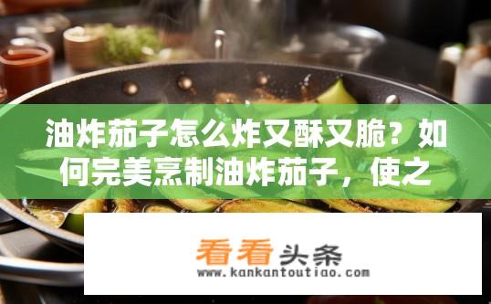 油炸茄子怎么炸又酥又脆？如何完美烹制油炸茄子，使之外酥里嫩且口感丰富?