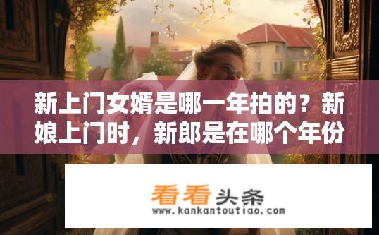 新上门女婿是哪一年拍的？新娘上门时，新郎是在哪个年份步入家庭殿堂的?