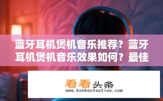蓝牙耳机煲机音乐推荐？蓝牙耳机煲机音乐效果如何？最佳推荐方案是什么？
