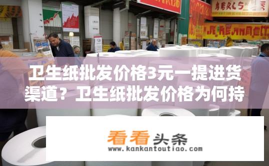 卫生纸批发价格3元一提进货渠道？卫生纸批发价格为何持续上涨？批发渠道有哪些选择?