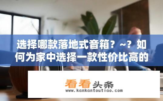 选择哪款落地式音箱？~？如何为家中选择一款性价比高的落地式音箱？