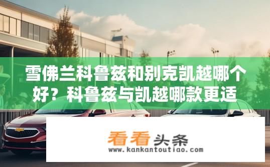 雪佛兰科鲁兹和别克凯越哪个好？科鲁兹与凯越哪款更适合您的家庭需求？