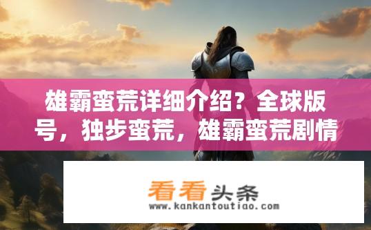 雄霸蛮荒详细介绍？全球版号，独步蛮荒，雄霸蛮荒剧情深度解析及游戏特色剖析