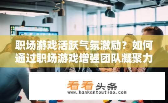 职场游戏活跃气氛激励？如何通过职场游戏增强团队凝聚力与工作效率?
