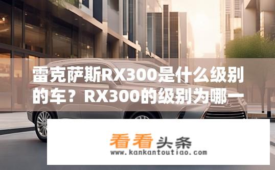 雷克萨斯RX300是什么级别的车？RX300的级别为哪一级？