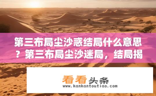 第三布局尘沙惑结局什么意思？第三布局尘沙迷局，结局揭示谜团，真相浮出水面?