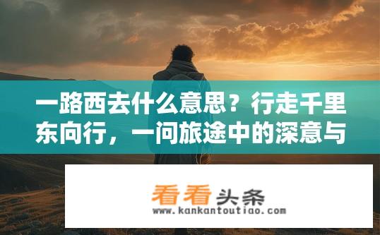 一路西去什么意思？行走千里东向行，一问旅途中的深意与启示?