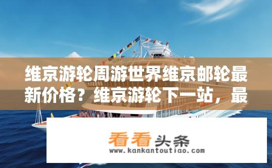 维京游轮周游世界维京邮轮最新价格？维京游轮下一站，最新优惠价揭晓！全球航行的世界级游轮在售吗?