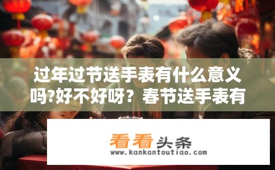 过年过节送手表有什么意义吗?好不好呀？春节送手表有何寓意与评价?