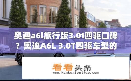 奥迪a6l旅行版3.0t四驱口碑？奥迪A6L 3.0T四驱车型的真实驾驶体验如何？好评与口碑如何？
